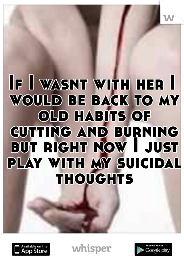 If I wasnt with her I would be back to my old habits of cutting and burning but right now I just play with my suicidal thoughts