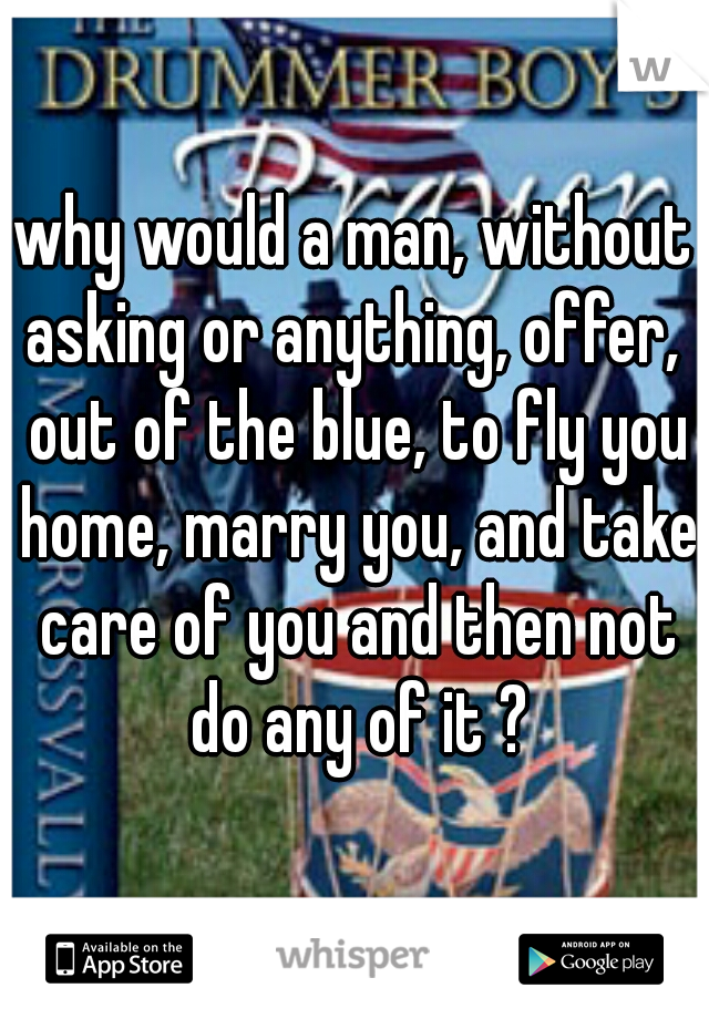 why would a man, without asking or anything, offer,  out of the blue, to fly you home, marry you, and take care of you and then not do any of it ?