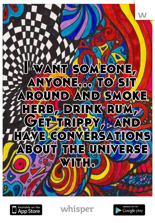I want someone, anyone... to sit around and smoke herb, drink rum,  Get trippy,  and have conversations about the universe with.  