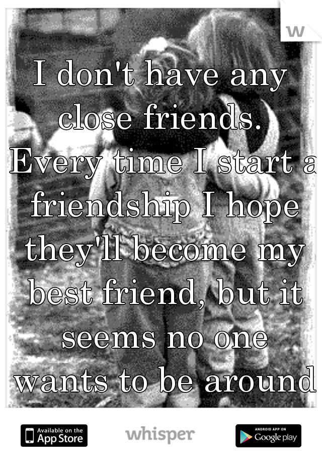I don't have any close friends.  Every time I start a friendship I hope they'll become my best friend, but it seems no one wants to be around me consistently.  