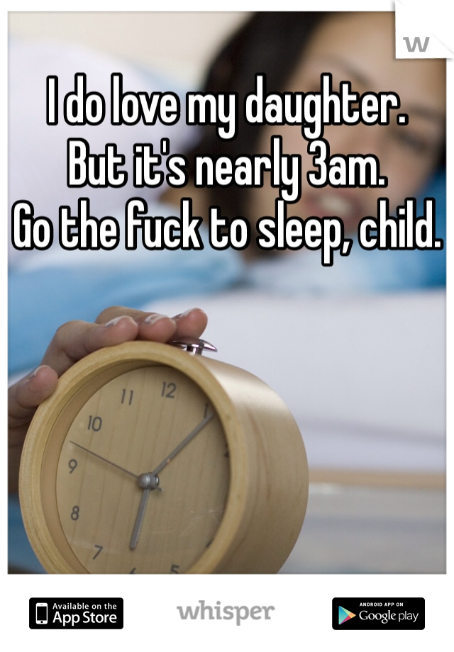 I do love my daughter. 
But it's nearly 3am.
Go the fuck to sleep, child. 