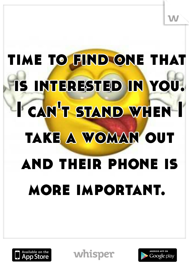 time to find one that is interested in you. I can't stand when I take a woman out and their phone is more important. 