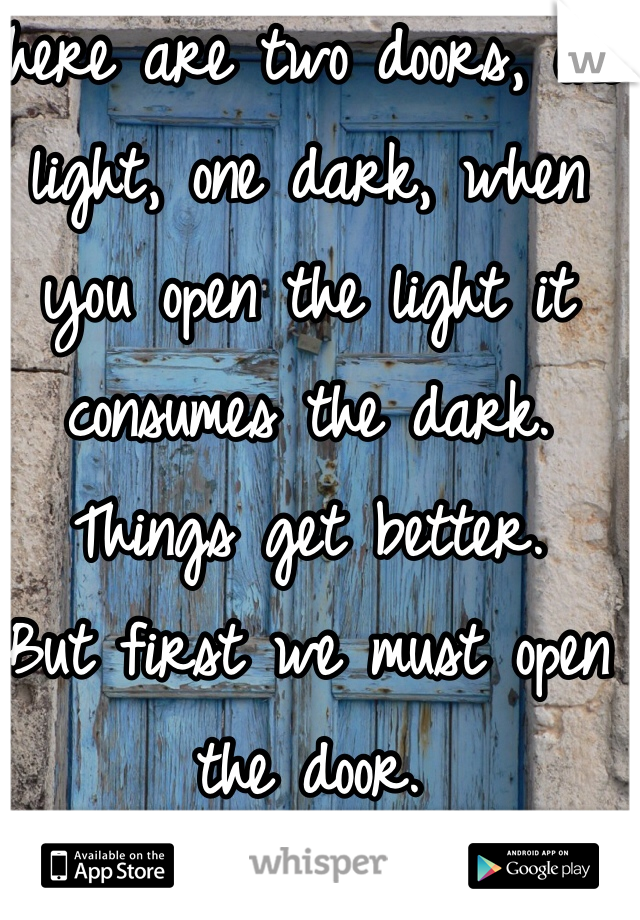 There are two doors, one light, one dark, when you open the light it consumes the dark. 
Things get better.
But first we must open the door.