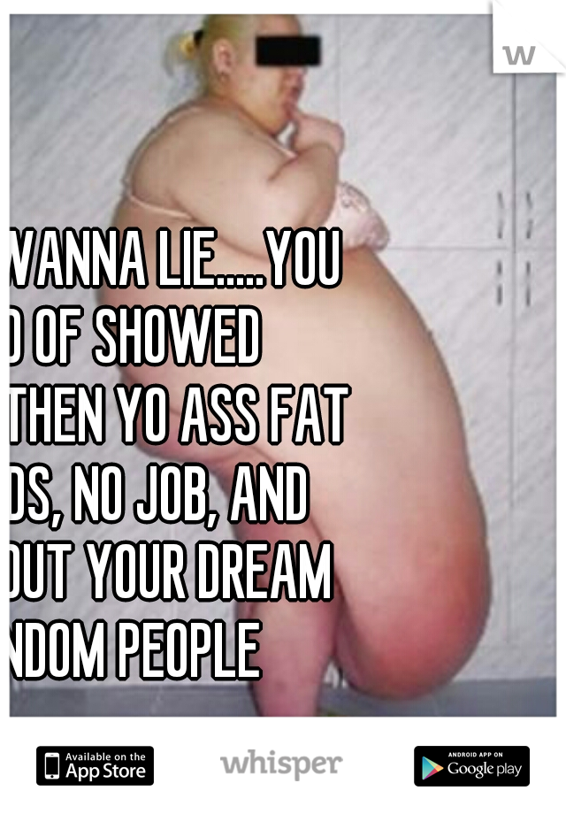 WHY YOU WANNA LIE.....YOU WOULD OF SHOWED IT.....UNTIL THEN YO ASS FAT WIT 3 KIDS, NO JOB, AND WHISPER OUT YOUR DREAM TO RANDOM PEOPLE