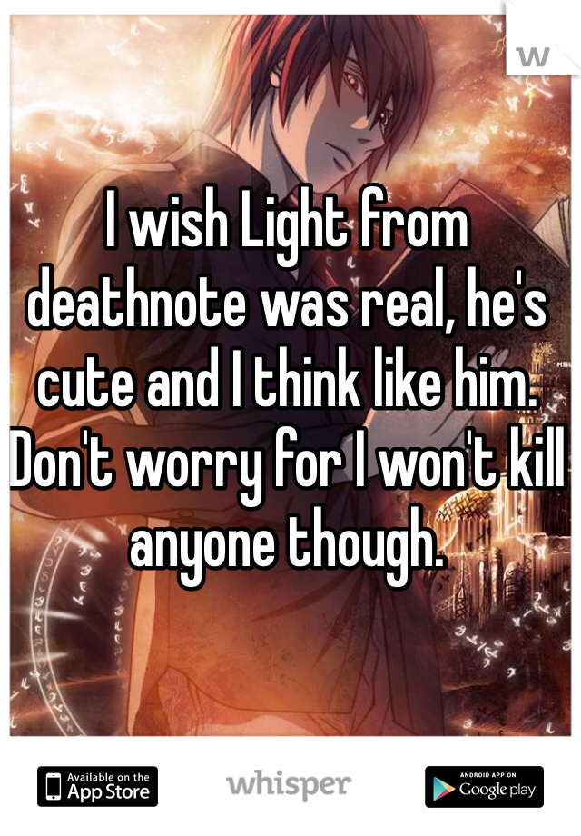 I wish Light from deathnote was real, he's cute and I think like him. Don't worry for I won't kill anyone though. 