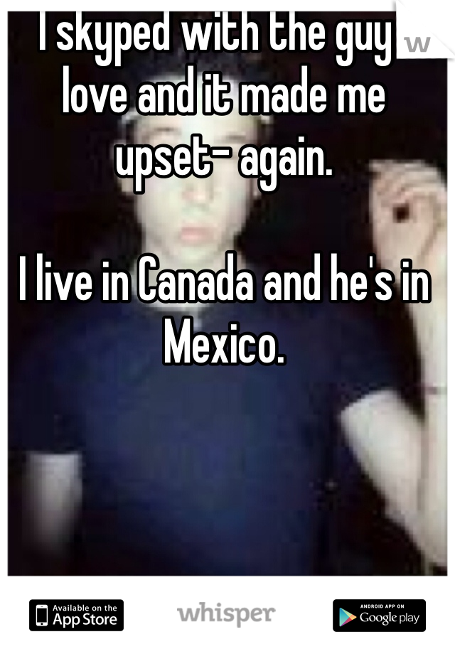 I skyped with the guy I love and it made me upset- again.

I live in Canada and he's in Mexico. 