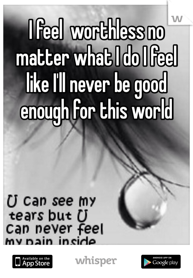 I feel  worthless no matter what I do I feel like I'll never be good enough for this world