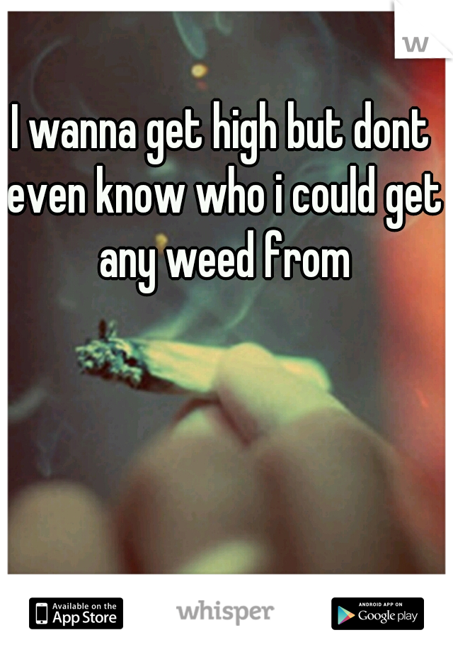 I wanna get high but dont even know who i could get any weed from