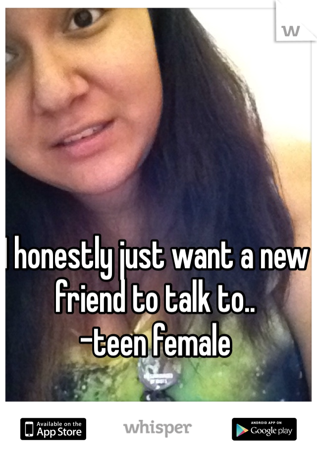 I honestly just want a new friend to talk to..
-teen female