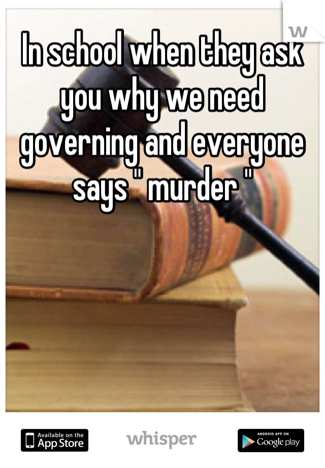 In school when they ask you why we need governing and everyone says " murder "