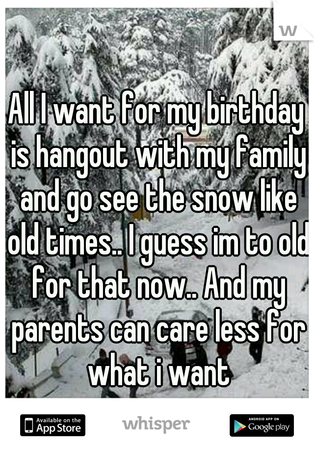 All I want for my birthday is hangout with my family and go see the snow like old times.. I guess im to old for that now.. And my parents can care less for what i want