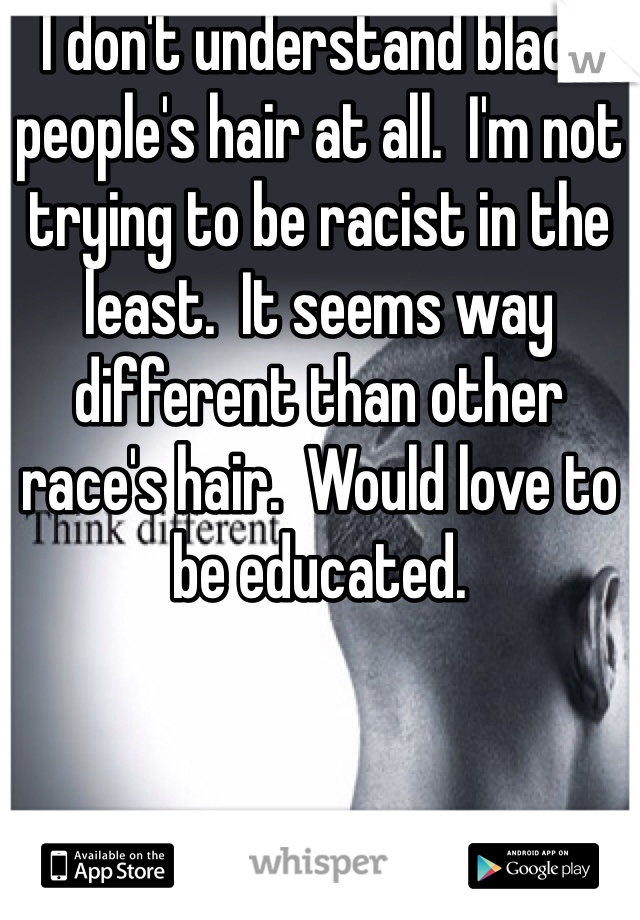 I don't understand black people's hair at all.  I'm not trying to be racist in the least.  It seems way different than other race's hair.  Would love to be educated.  
