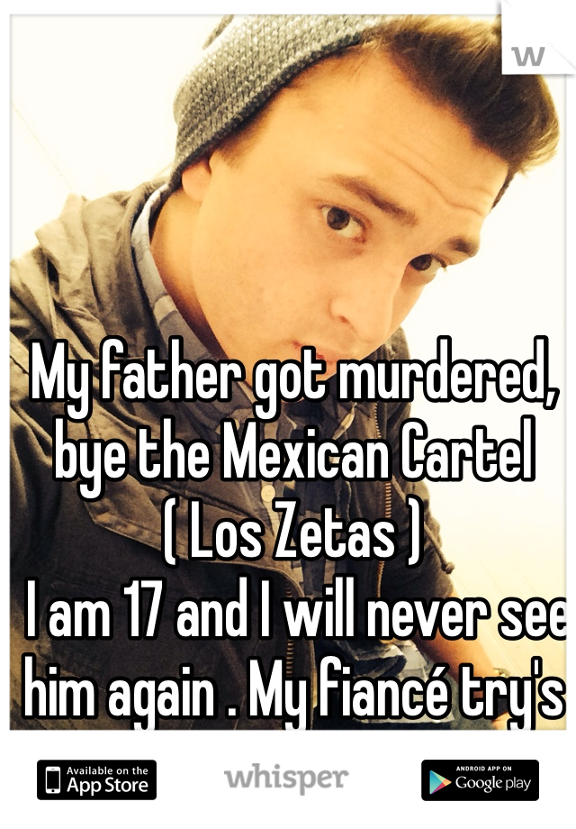 My father got murdered, bye the Mexican Cartel ( Los Zetas )
 I am 17 and I will never see him again . My fiancé try's to help . But nobody can
