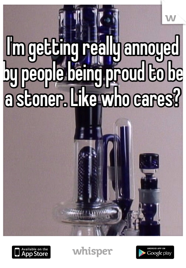 I'm getting really annoyed by people being proud to be a stoner. Like who cares? 