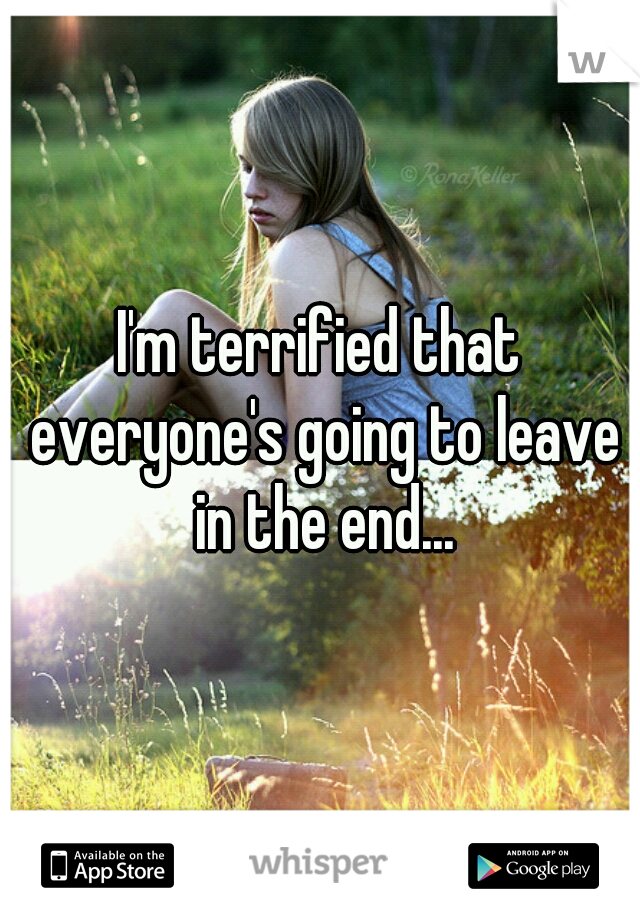 I'm terrified that everyone's going to leave in the end...