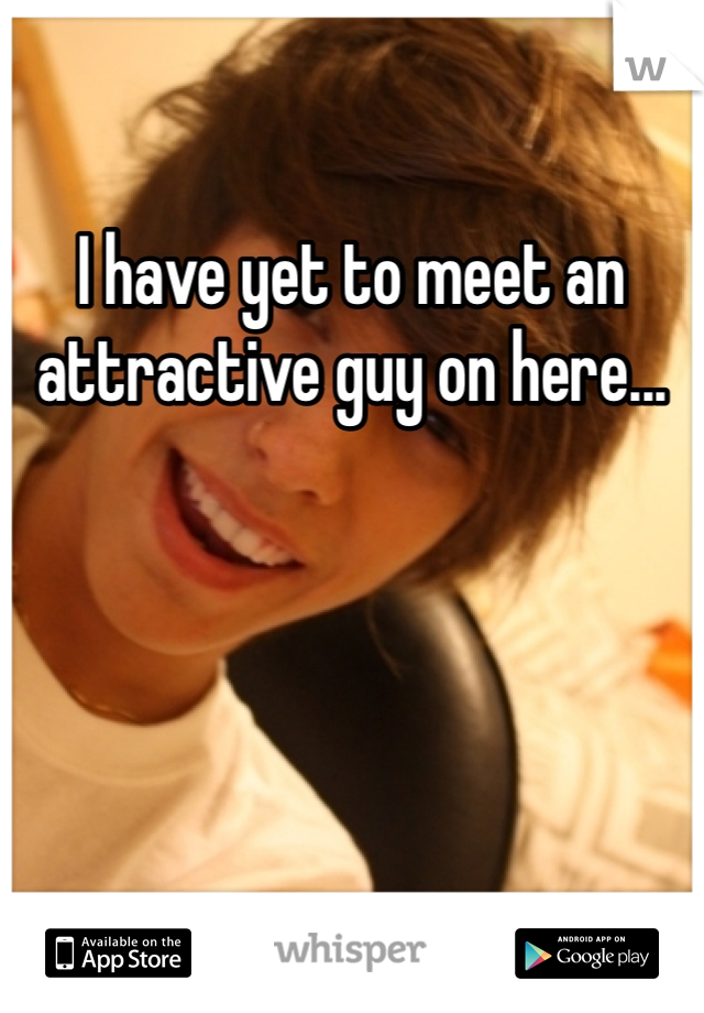 I have yet to meet an attractive guy on here...