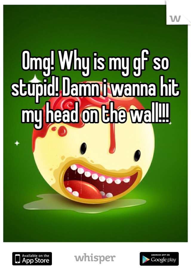 Omg! Why is my gf so stupid! Damn i wanna hit my head on the wall!!! 