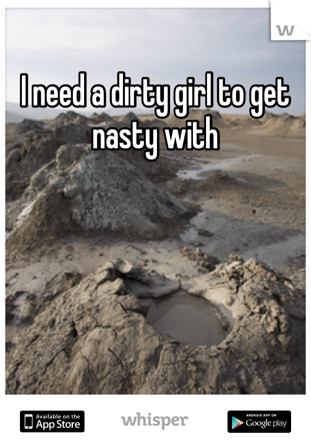 I need a dirty girl to get nasty with 