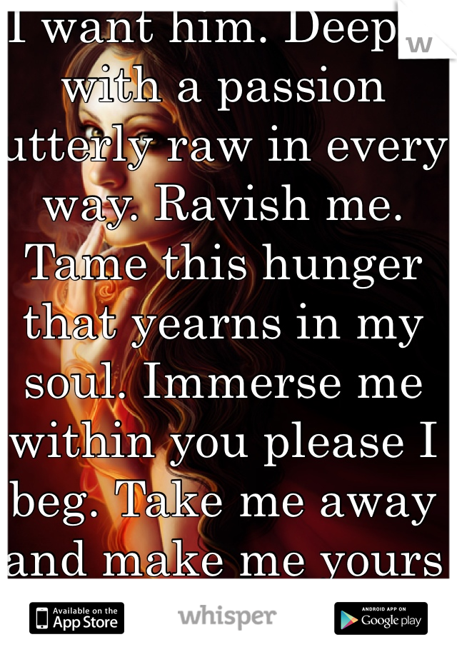 I want him. Deeply with a passion utterly raw in every way. Ravish me. Tame this hunger that yearns in my soul. Immerse me within you please I beg. Take me away and make me yours