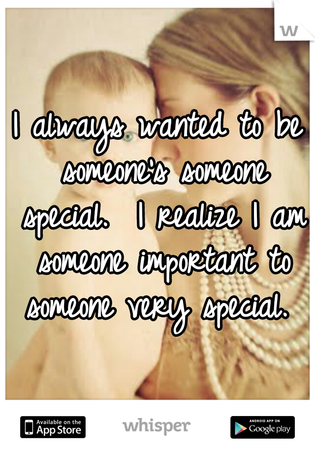 I always wanted to be someone's someone special.  I realize I am someone important to someone very special. 