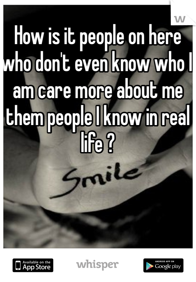 How is it people on here who don't even know who I am care more about me them people I know in real life ?