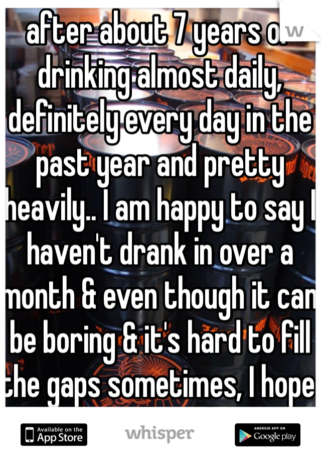 after about 7 years of drinking almost daily, definitely every day in the past year and pretty heavily.. I am happy to say I haven't drank in over a month & even though it can be boring & it's hard to fill the gaps sometimes, I hope things will get better 
