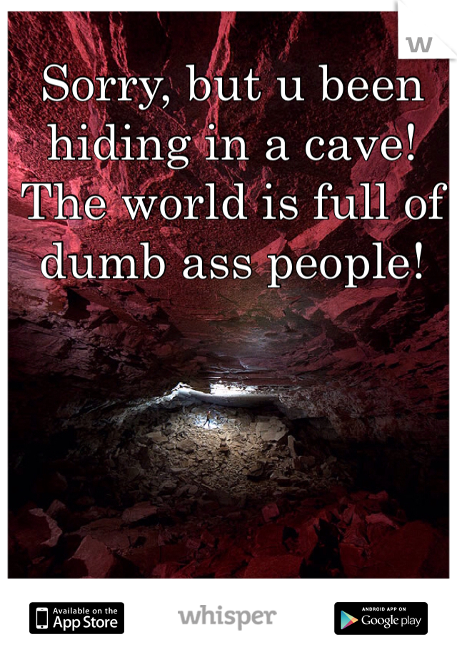 Sorry, but u been hiding in a cave! The world is full of dumb ass people!  