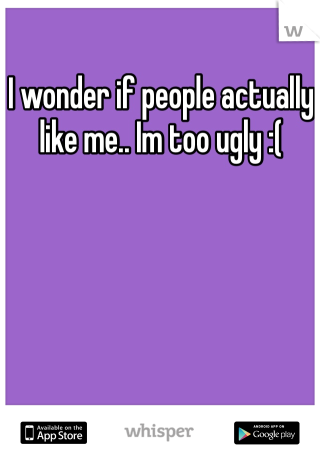 I wonder if people actually like me.. Im too ugly :( 