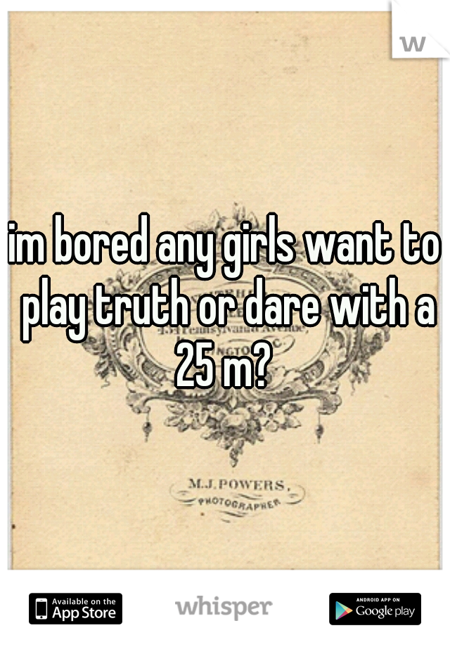 im bored any girls want to play truth or dare with a 25 m? 