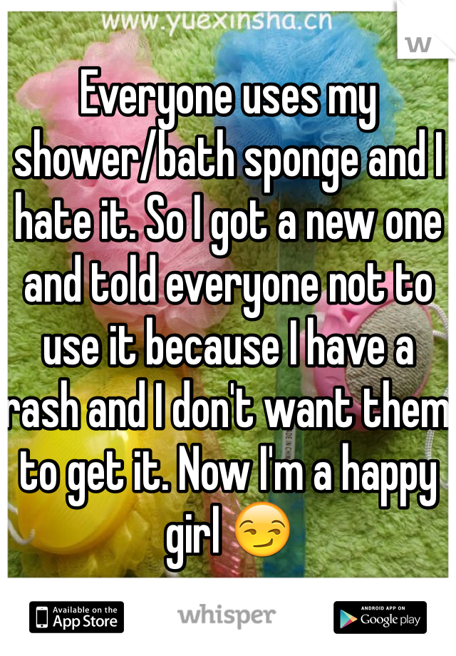 Everyone uses my 
shower/bath sponge and I hate it. So I got a new one and told everyone not to use it because I have a rash and I don't want them to get it. Now I'm a happy girl 😏