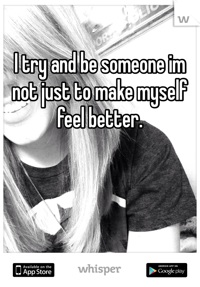 I try and be someone im not just to make myself feel better. 