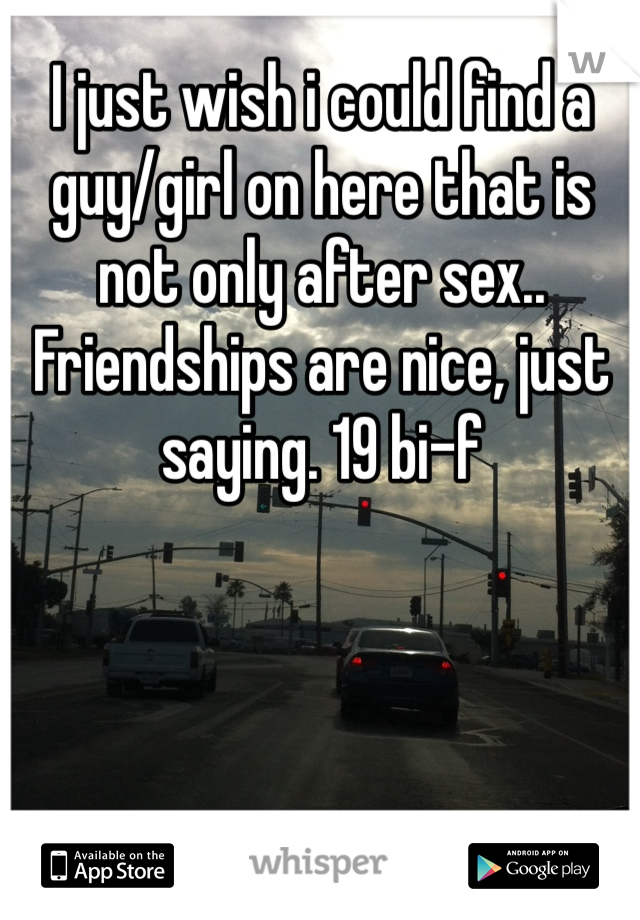 I just wish i could find a guy/girl on here that is not only after sex.. Friendships are nice, just saying. 19 bi-f 

