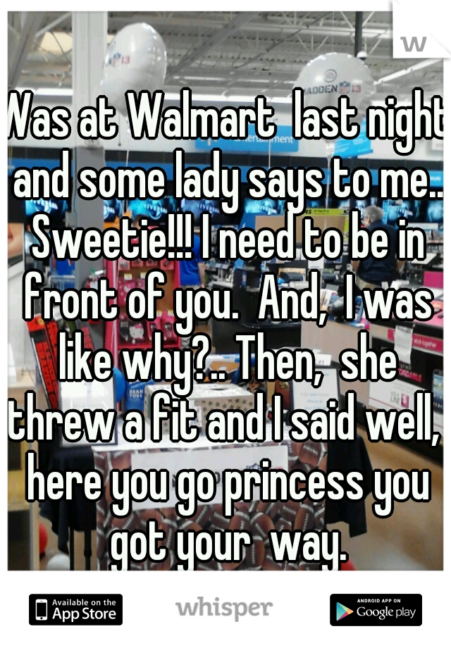 Was at Walmart  last night and some lady says to me.. Sweetie!!! I need to be in front of you.  And,  I was like why?.. Then,  she threw a fit and I said well,  here you go princess you got your  way.