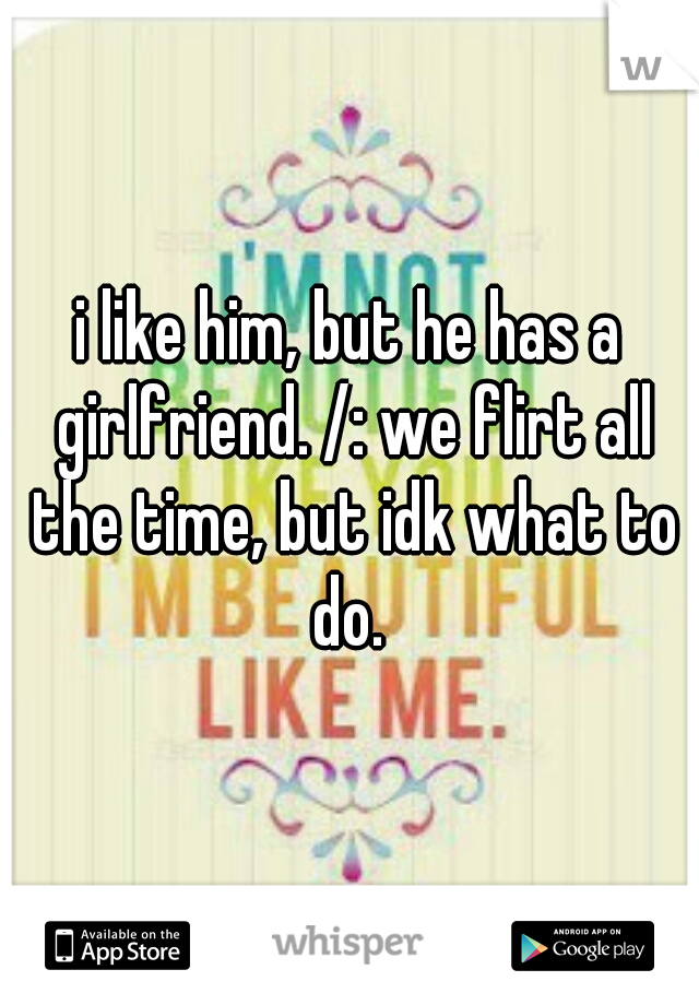 i like him, but he has a girlfriend. /: we flirt all the time, but idk what to do. 