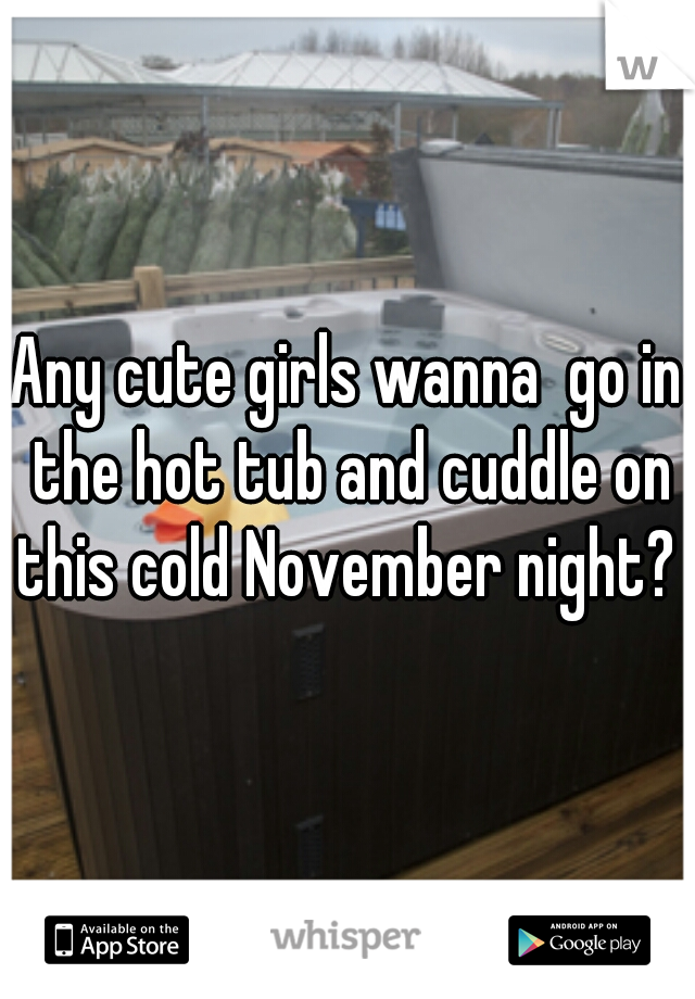 Any cute girls wanna  go in the hot tub and cuddle on this cold November night? 