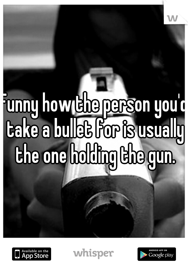 Funny how the person you'd take a bullet for is usually the one holding the gun.