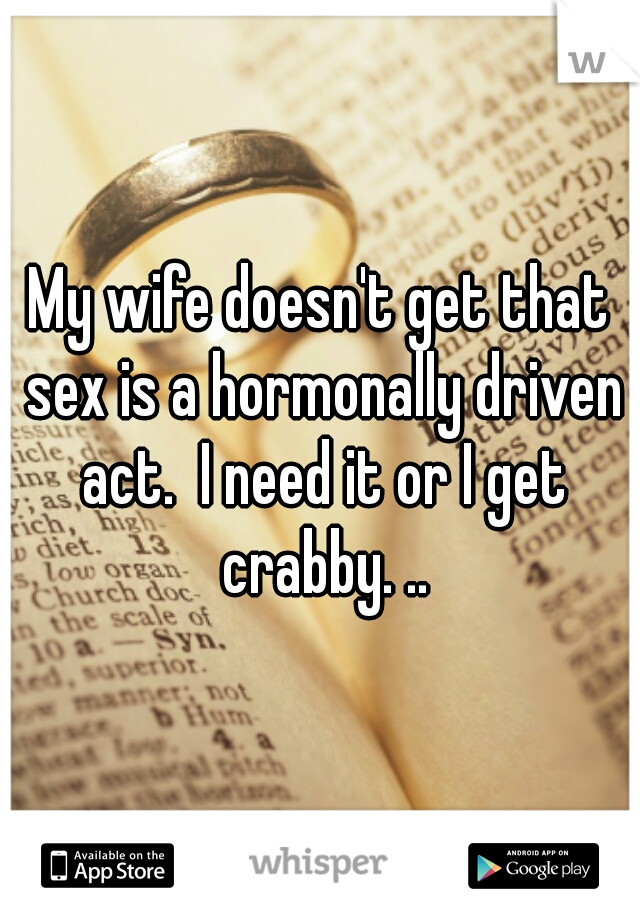 My wife doesn't get that sex is a hormonally driven act.  I need it or I get crabby. ..