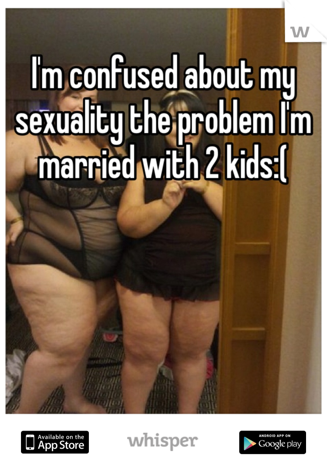 I'm confused about my sexuality the problem I'm married with 2 kids:(