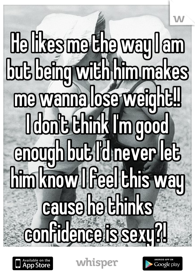 He likes me the way I am but being with him makes me wanna lose weight!! 
I don't think I'm good enough but I'd never let him know I feel this way cause he thinks confidence is sexy?! 