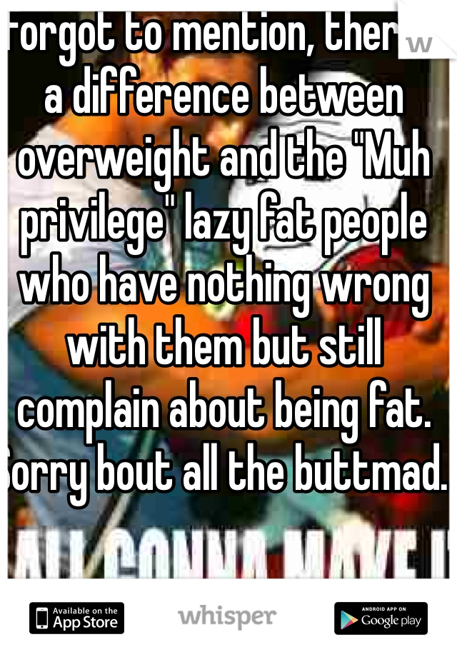Forgot to mention, there's a difference between overweight and the "Muh privilege" lazy fat people who have nothing wrong with them but still complain about being fat. Sorry bout all the buttmad. 