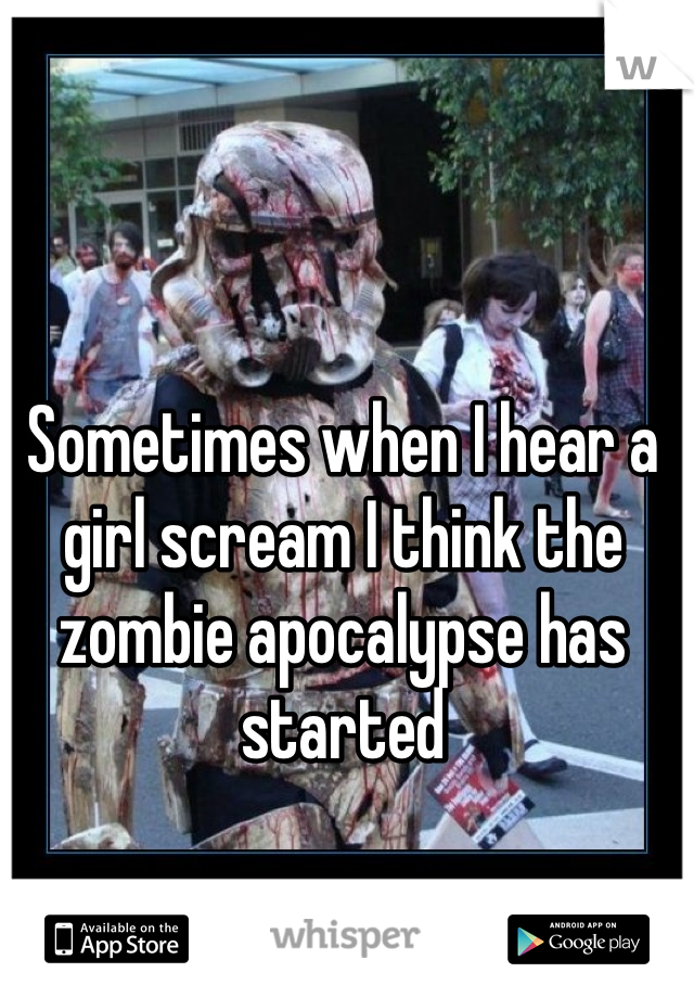 Sometimes when I hear a girl scream I think the zombie apocalypse has started