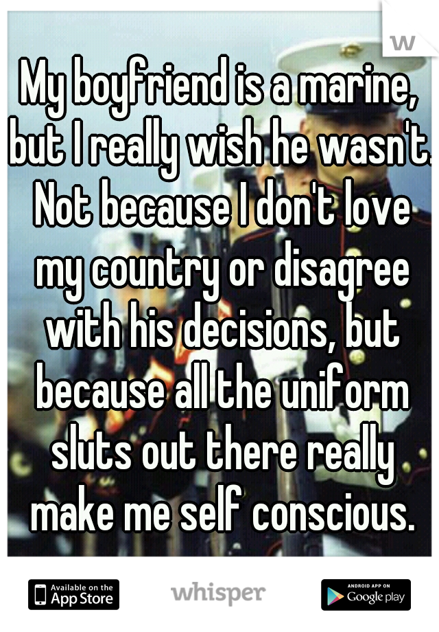 My boyfriend is a marine, but I really wish he wasn't. Not because I don't love my country or disagree with his decisions, but because all the uniform sluts out there really make me self conscious.
