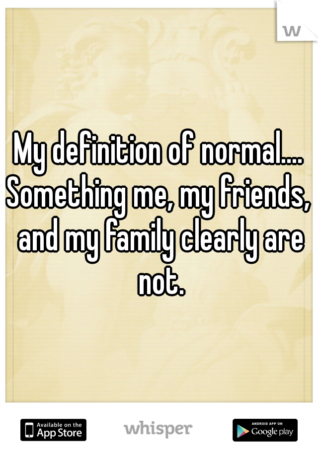 My definition of normal....

Something me, my friends, and my family clearly are not.