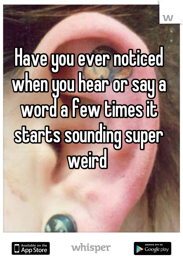 Have you ever noticed when you hear or say a word a few times it starts sounding super weird 