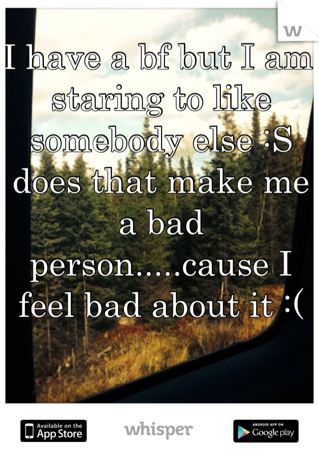 I have a bf but I am staring to like somebody else :S does that make me a bad person.....cause I feel bad about it :( 