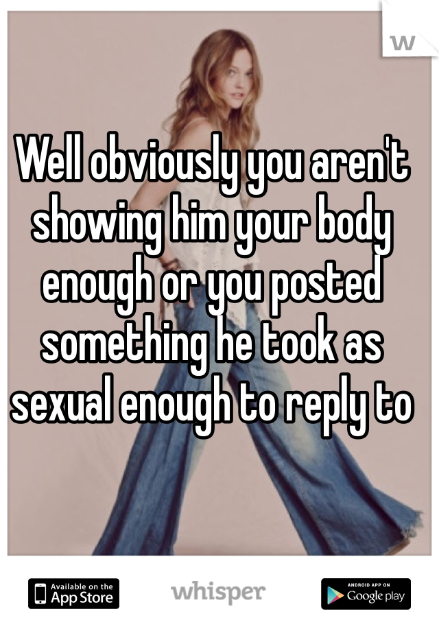 Well obviously you aren't showing him your body enough or you posted something he took as sexual enough to reply to 