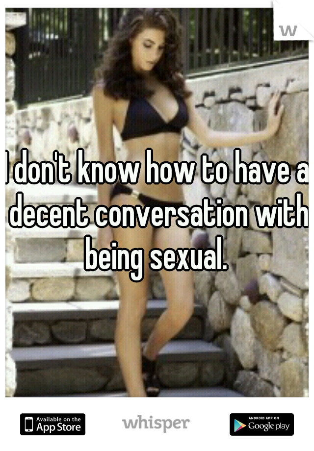 I don't know how to have a decent conversation with being sexual. 