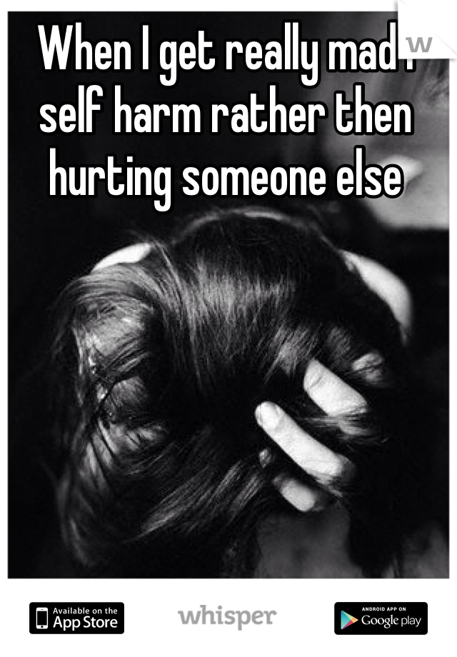 When I get really mad I self harm rather then hurting someone else 