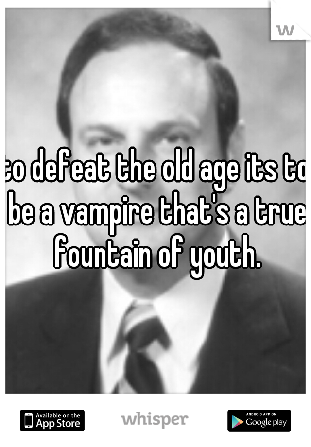 to defeat the old age its to be a vampire that's a true fountain of youth.