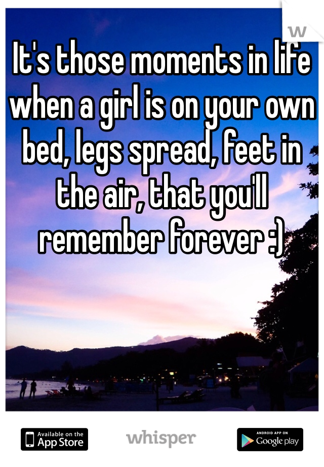 It's those moments in life when a girl is on your own bed, legs spread, feet in the air, that you'll remember forever :)